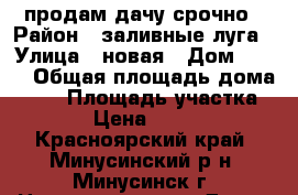 продам дачу срочно › Район ­ заливные луга › Улица ­ новая › Дом ­ 501 › Общая площадь дома ­ 45 › Площадь участка ­ 450 › Цена ­ 250 000 - Красноярский край, Минусинский р-н, Минусинск г. Недвижимость » Дома, коттеджи, дачи продажа   